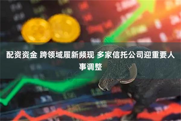 配资资金 跨领域履新频现 多家信托公司迎重要人事调整