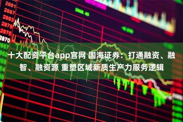 十大配资平台app官网 国海证券：打通融资、融智、融资源 重塑区域新质生产力服务逻辑