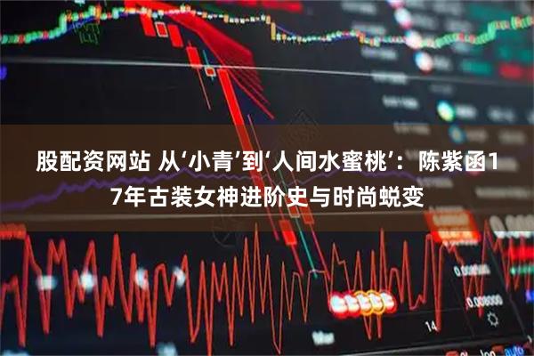 股配资网站 从‘小青’到‘人间水蜜桃’：陈紫函17年古装女神进阶史与时尚蜕变
