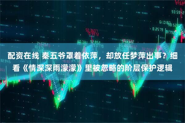 配资在线 秦五爷罩着依萍，却放任梦萍出事？细看《情深深雨濛濛》里被忽略的阶层保护逻辑