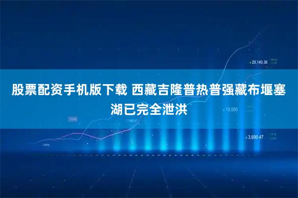 股票配资手机版下载 西藏吉隆普热普强藏布堰塞湖已完全泄洪